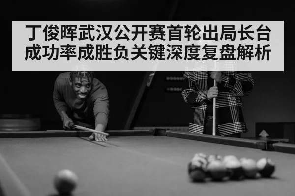 丁俊晖武汉公开赛首轮出局长台成功率成胜负关键深度复盘解析