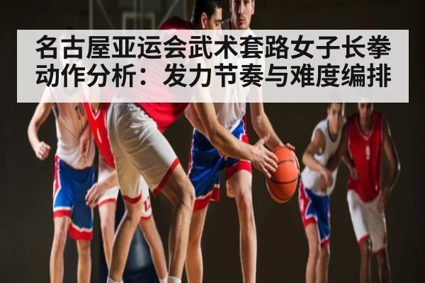 名古屋亚运会武术套路女子长拳动作分析:发力节奏与难度编排