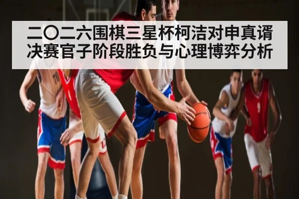 二〇二六围棋三星杯柯洁对申真谞决赛官子阶段胜负与心理博弈分析